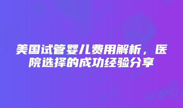 美国试管婴儿费用解析，医院选择的成功经验分享