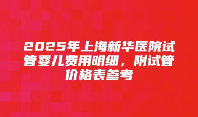 2025年上海新华医院试管婴儿费用明细,附试管价格表参考