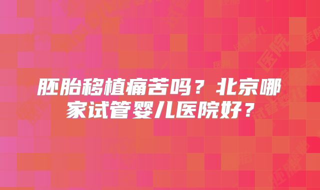 胚胎移植痛苦吗？北京哪家试管婴儿医院好？