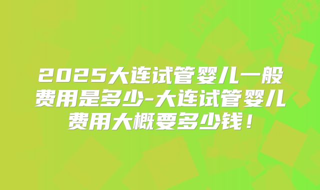 2025大连试管婴儿一般费用是多少-大连试管婴儿费用大概要多少钱！