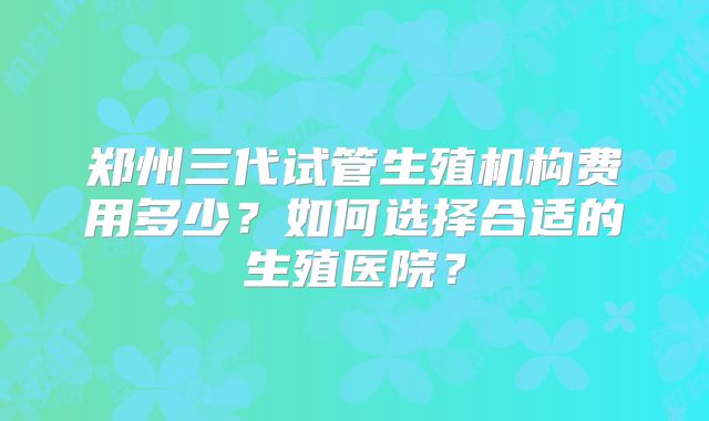 郑州三代试管生殖机构费用多少？如何选择合适的生殖医院？