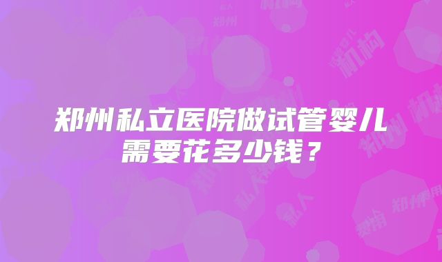 郑州私立医院做试管婴儿需要花多少钱？