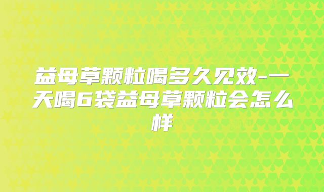益母草颗粒喝多久见效-一天喝6袋益母草颗粒会怎么样