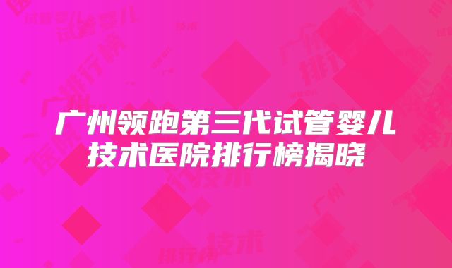 广州领跑第三代试管婴儿技术医院排行榜揭晓