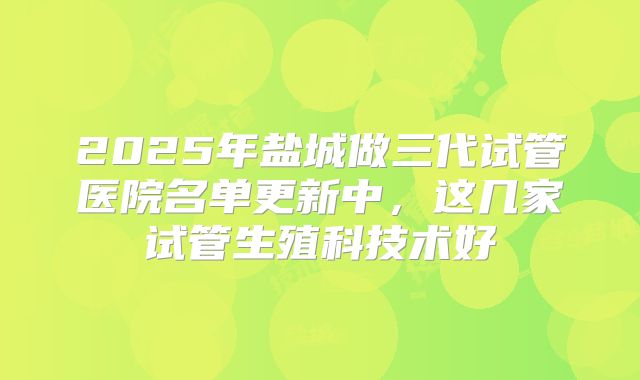 2025年盐城做三代试管医院名单更新中，这几家试管生殖科技术好