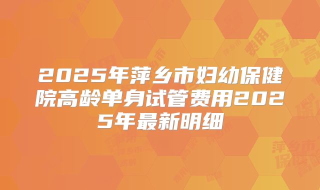 2025年萍乡市妇幼保健院高龄单身试管费用2025年最新明细
