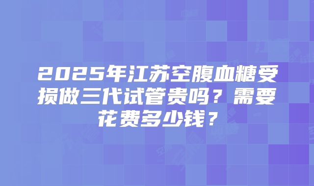 2025年江苏空腹血糖受损做三代试管贵吗?需要花费多少钱?