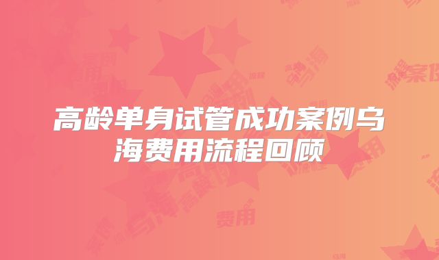 高龄单身试管成功案例乌海费用流程回顾