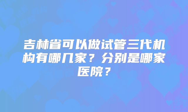 吉林省可以做试管三代机构有哪几家？分别是哪家医院？