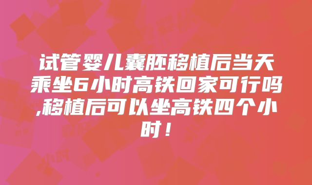 试管婴儿囊胚移植后当天乘坐6小时高铁回家可行吗,移植后可以坐高铁四个小时！