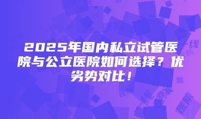 2025年国内私立试管医院与公立医院如何选择？优劣势对比！