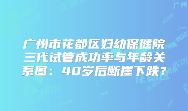 广州市花都区妇幼保健院三代试管成功率与年龄关系图：40岁后断崖下跌？