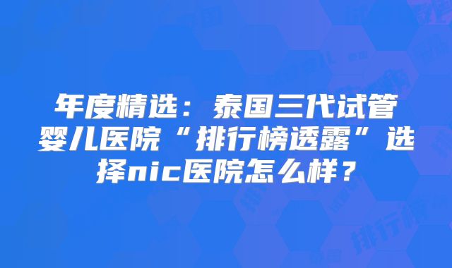 年度精选:泰国三代试管婴儿医院“排行榜透露”选择nic医院怎么样?
