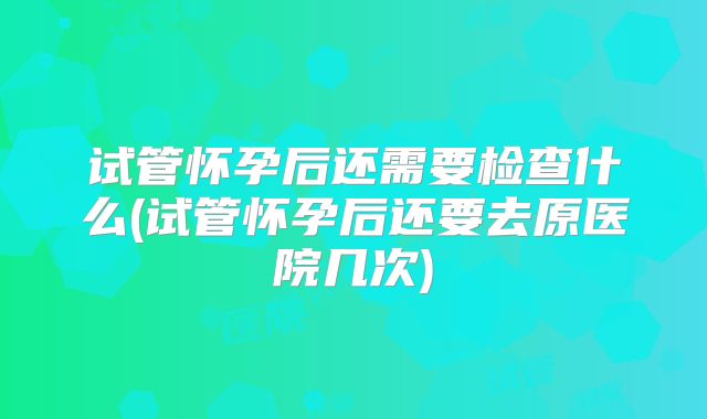 试管怀孕后还需要检查什么(试管怀孕后还要去原医院几次)