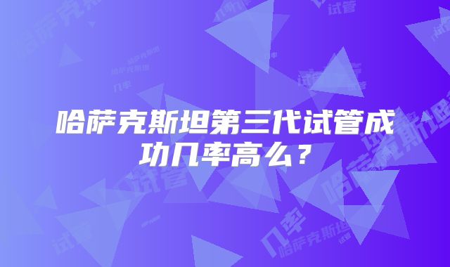 哈萨克斯坦第三代试管成功几率高么?
