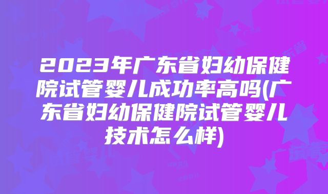 2023年广东省妇幼保健院试管婴儿成功率高吗(广东省妇幼保健院试管婴儿技术怎么样)