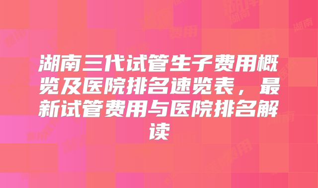 湖南三代试管生子费用概览及医院排名速览表，最新试管费用与医院排名解读