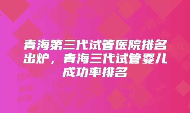 青海第三代试管医院排名出炉，青海三代试管婴儿成功率排名