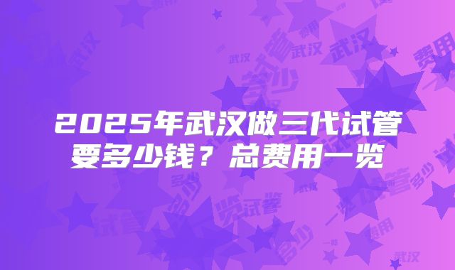2025年武汉做三代试管要多少钱？总费用一览
