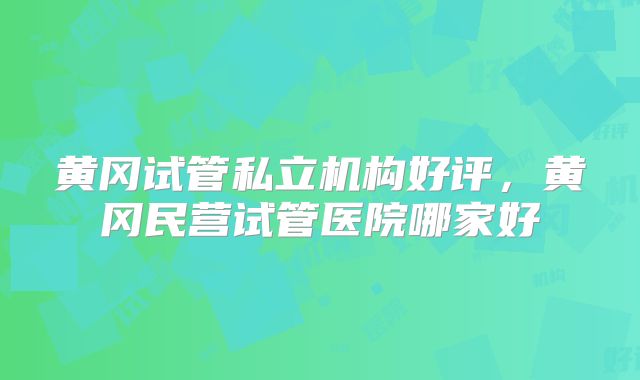 黄冈试管私立机构好评,黄冈民营试管医院哪家好