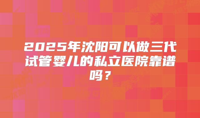 2025年沈阳可以做三代试管婴儿的私立医院靠谱吗?