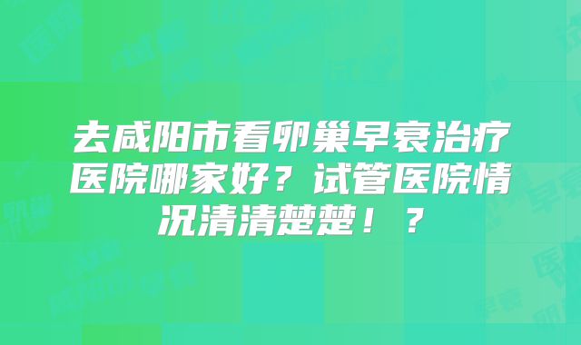 去咸阳市看卵巢早衰治疗医院哪家好？试管医院情况清清楚楚！？