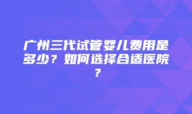 广州三代试管婴儿费用是多少？如何选择合适医院？