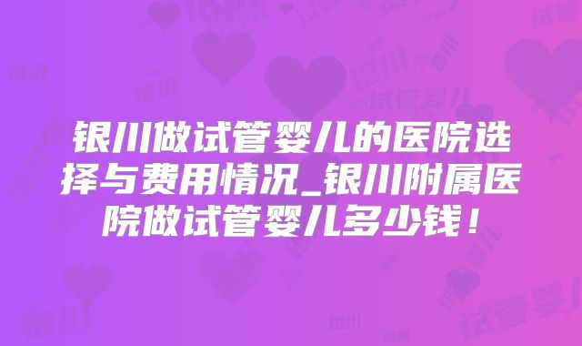 银川做试管婴儿的医院选择与费用情况_银川附属医院做试管婴儿多少钱！