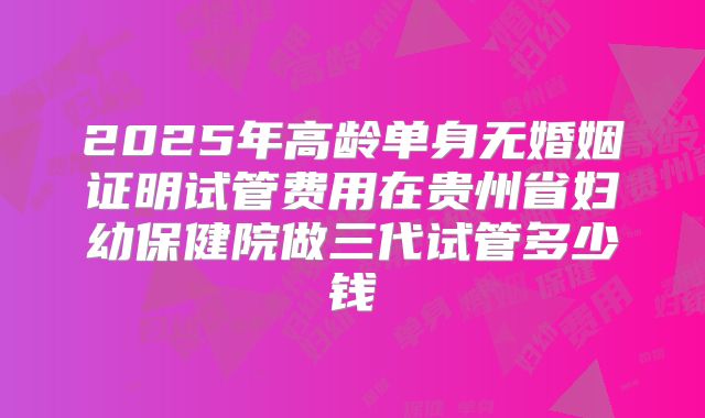 2025年高龄单身无婚姻证明试管费用在贵州省妇幼保健院做三代试管多少钱