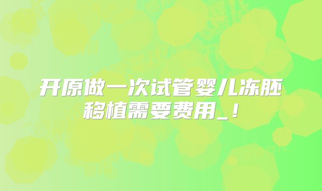 开原做一次试管婴儿冻胚移植需要费用_！