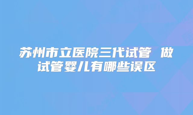 苏州市立医院三代试管 做试管婴儿有哪些误区