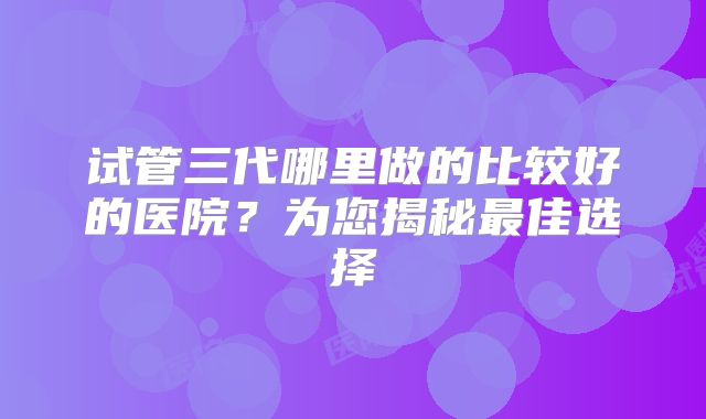 试管三代哪里做的比较好的医院？为您揭秘最佳选择