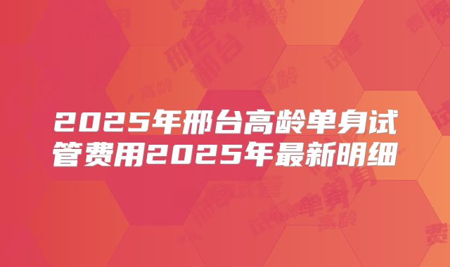 2025年邢台高龄单身试管费用2025年最新明细