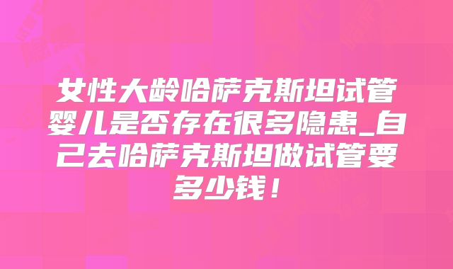 女性大龄哈萨克斯坦试管婴儿是否存在很多隐患_自己去哈萨克斯坦做试管要多少钱!