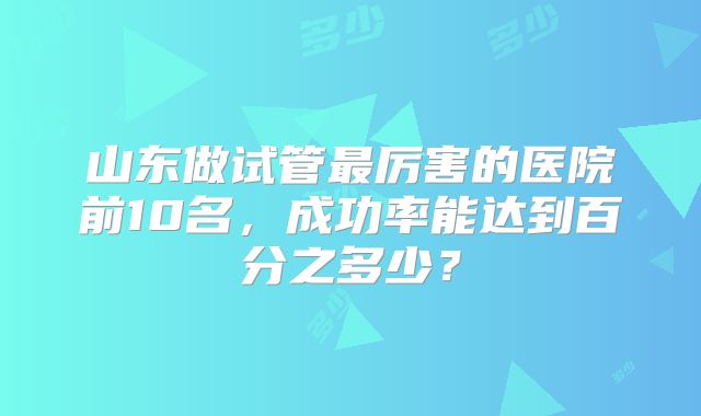 山东做试管最厉害的医院前10名，成功率能达到百分之多少？