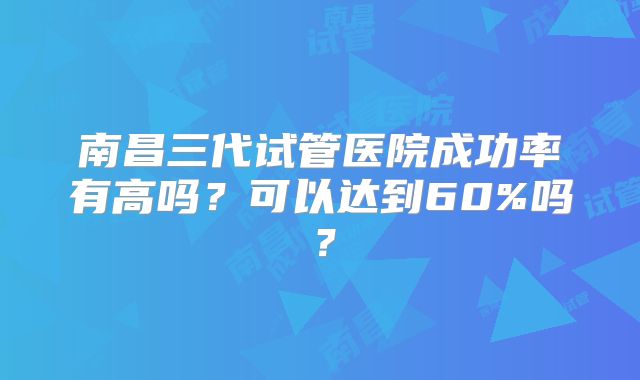 南昌三代试管医院成功率有高吗？可以达到60%吗？