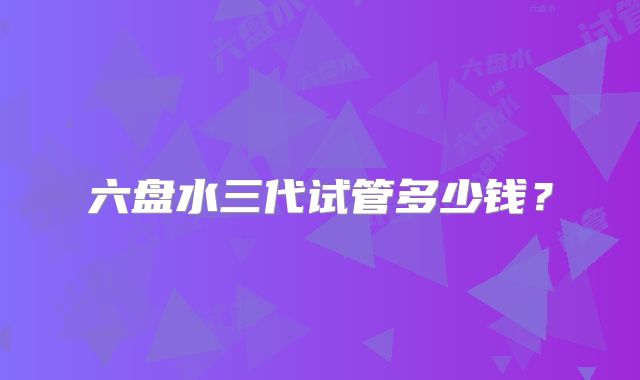 六盘水三代试管多少钱？