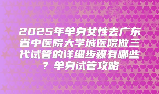 2025年单身女性去广东省中医院大学城医院做三代试管的详细步骤有哪些？单身试管攻略