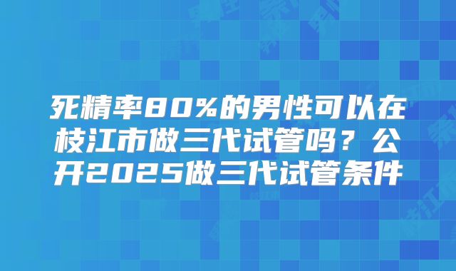 死精率80%的男性可以在枝江市做三代试管吗？公开2025做三代试管条件