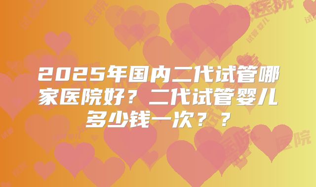 2025年国内二代试管哪家医院好？二代试管婴儿多少钱一次？？