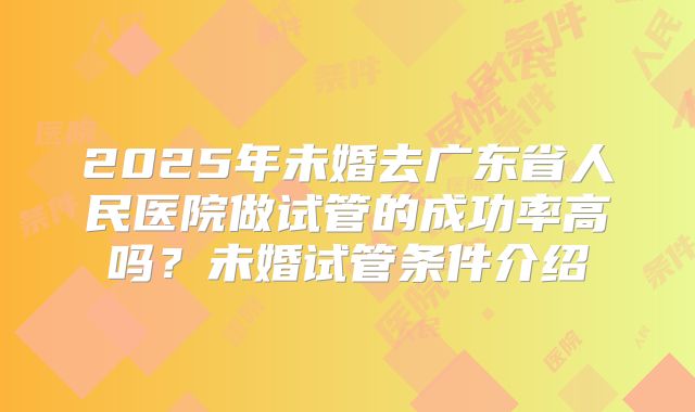 2025年未婚去广东省人民医院做试管的成功率高吗？未婚试管条件介绍