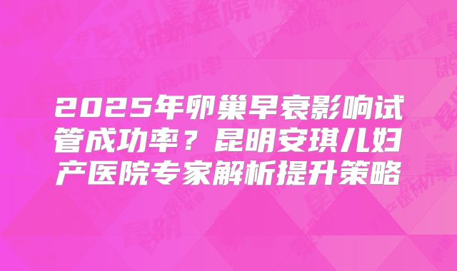 2025年卵巢早衰影响试管成功率？昆明安琪儿妇产医院专家解析提升策略