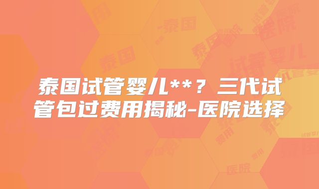泰国试管婴儿**？三代试管包过费用揭秘-医院选择