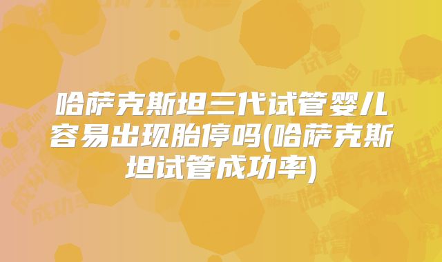 哈萨克斯坦三代试管婴儿容易出现胎停吗(哈萨克斯坦试管成功率)