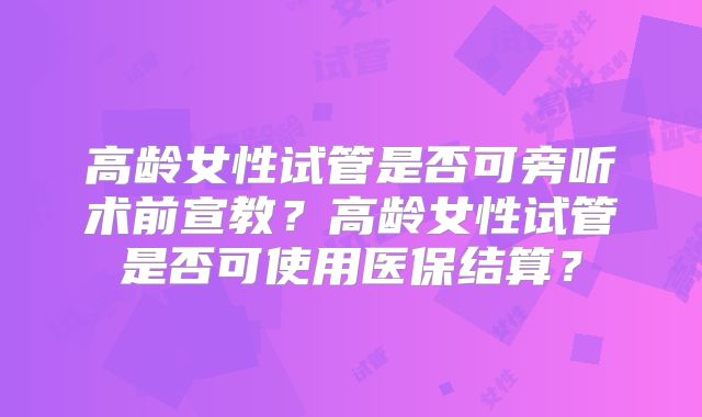 高龄女性试管是否可旁听术前宣教？高龄女性试管是否可使用医保结算？