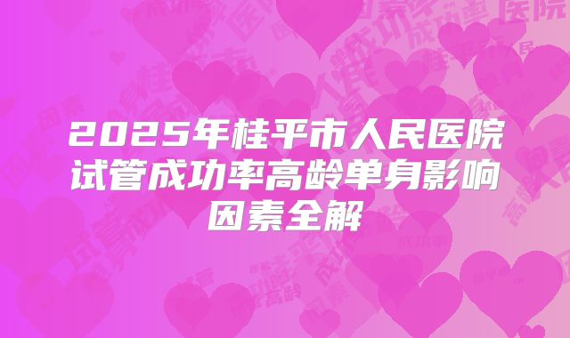 2025年桂平市人民医院试管成功率高龄单身影响因素全解
