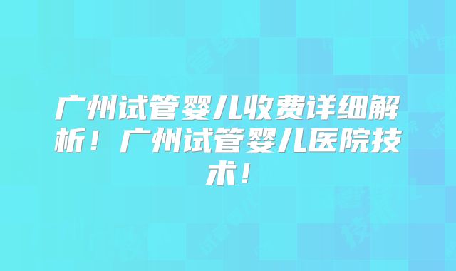 广州试管婴儿收费详细解析！广州试管婴儿医院技术！