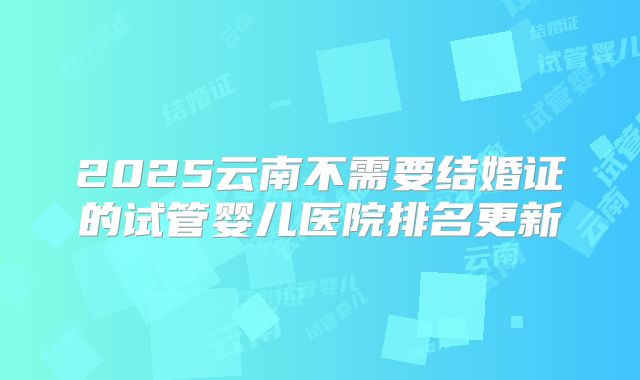 2025云南不需要结婚证的试管婴儿医院排名更新