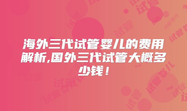 海外三代试管婴儿的费用解析,国外三代试管大概多少钱!