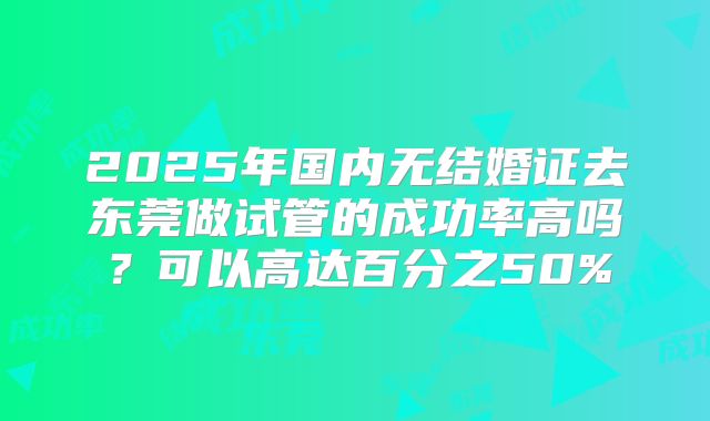 2025年国内无结婚证去东莞做试管的成功率高吗?可以高达百分之50%